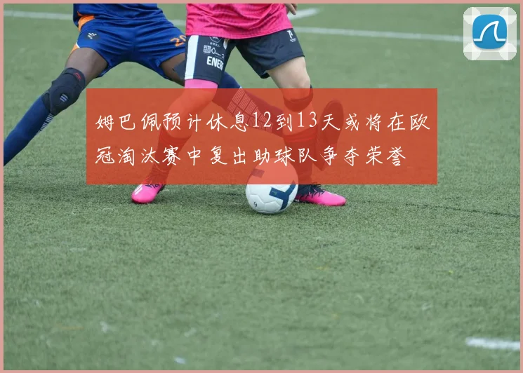 姆巴佩预计休息12到13天或将在欧冠淘汰赛中复出助球队争夺荣誉